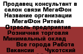 Продавец-консультант в салон связи МегаФон › Название организации ­ МегаФон Ритейл › Отрасль предприятия ­ Розничная торговля › Минимальный оклад ­ 20 000 - Все города Работа » Вакансии   . Чукотский АО